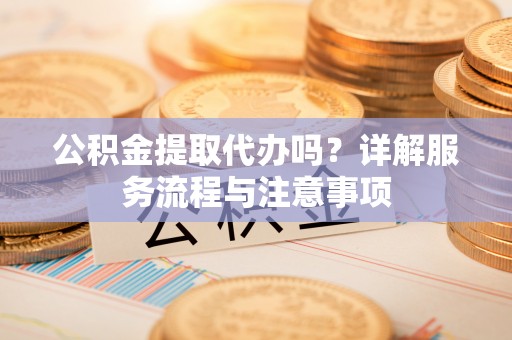 葫芦岛公积金提取代办吗？详解服务流程与注意事项