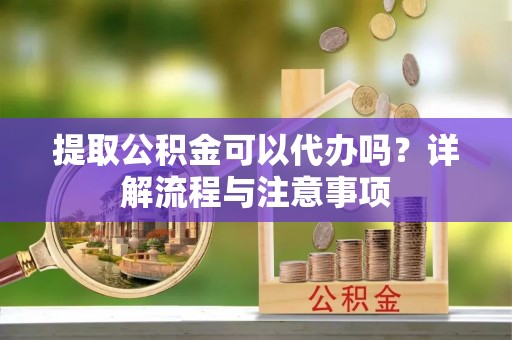 葫芦岛提取公积金可以代办吗？详解流程与注意事项