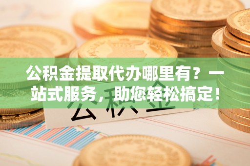 葫芦岛公积金提取代办哪里有？一站式服务，助您轻松搞定！